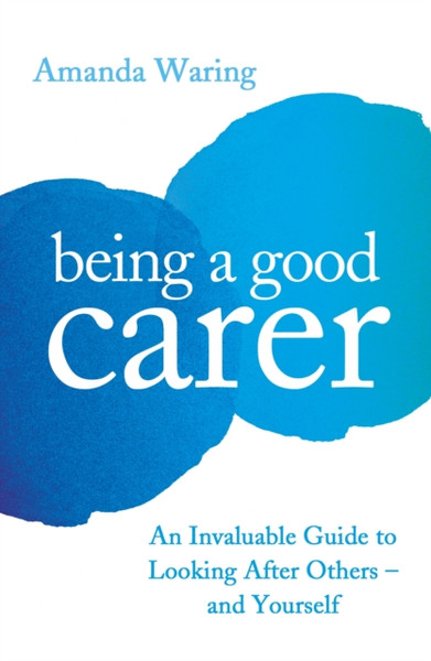 Being A Good Carer: An Invaluable Guide To Looking After Others - And Yourself