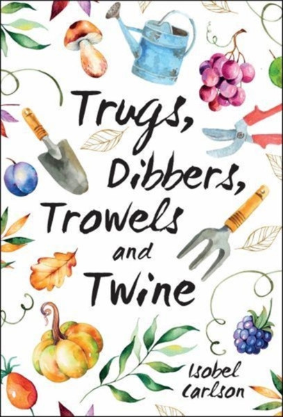 Trugs, Dibbers, Trowels And Twine: Gardening Tips, Words Of Wisdom And Inspiration On The Simplest Of Pleasures