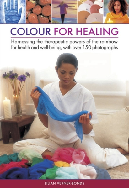 Colour For Healing: Harnessing The Therapeutic Powers Of The Rainbow For Health And Well-Being, With Over 150 Photographs