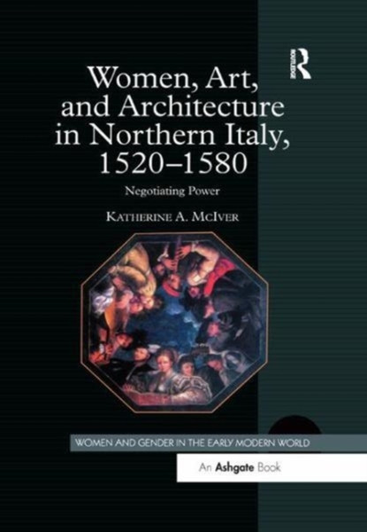 Women, Art, And Architecture In Northern Italy, 1520-1580: Negotiating Power