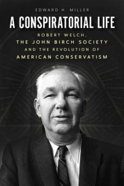 A Conspiratorial Life: Robert Welch, The John Birch Society, And The Revolution Of American Conservatism