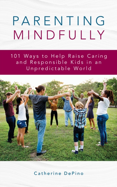 Parenting Mindfully: 101 Ways To Help Raise Caring And Responsible Kids In An Unpredictable World