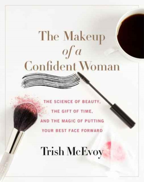 The Makeup Of A Confident Woman: The Science Of Beauty, The Gift Of Time, And The Power Of Putting Your Best Face Forward