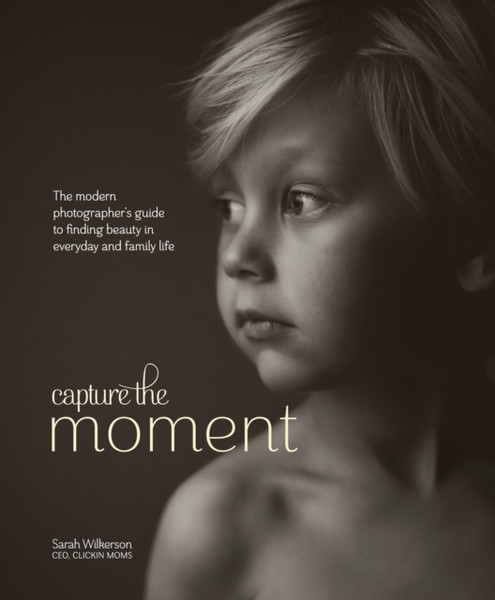 Capture The Moment: The Modern Photographer'S Guide To Finding Beauty In Everyday And Family Life