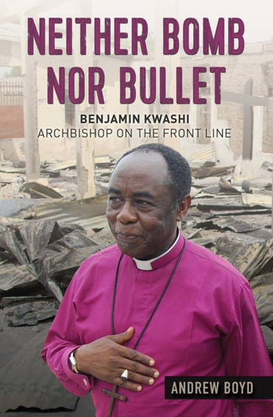Neither Bomb Nor Bullet: Benjamin Kwashi: Archbishop On The Front Line