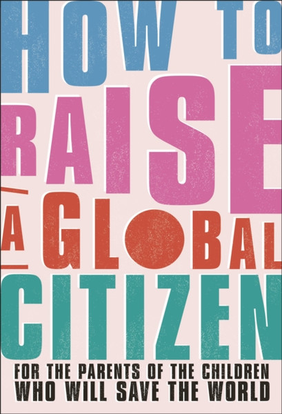 How To Raise A Global Citizen: For The Parents Of The Children Who Will Save The World