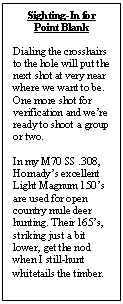 Text Box: Sighting-In for Point Blank Dialing the crosshairs to the hole will put the next shot at very near where we want to be. One more shot for verification and we’re ready to shoot a group or two. In my M70 SS .308, Hornady’s excellent Light Magnum 150’s are used for open country mule deer hunting. Their 165’s, striking just a bit lower, get the nod when I still-hunt whitetails the timber. 