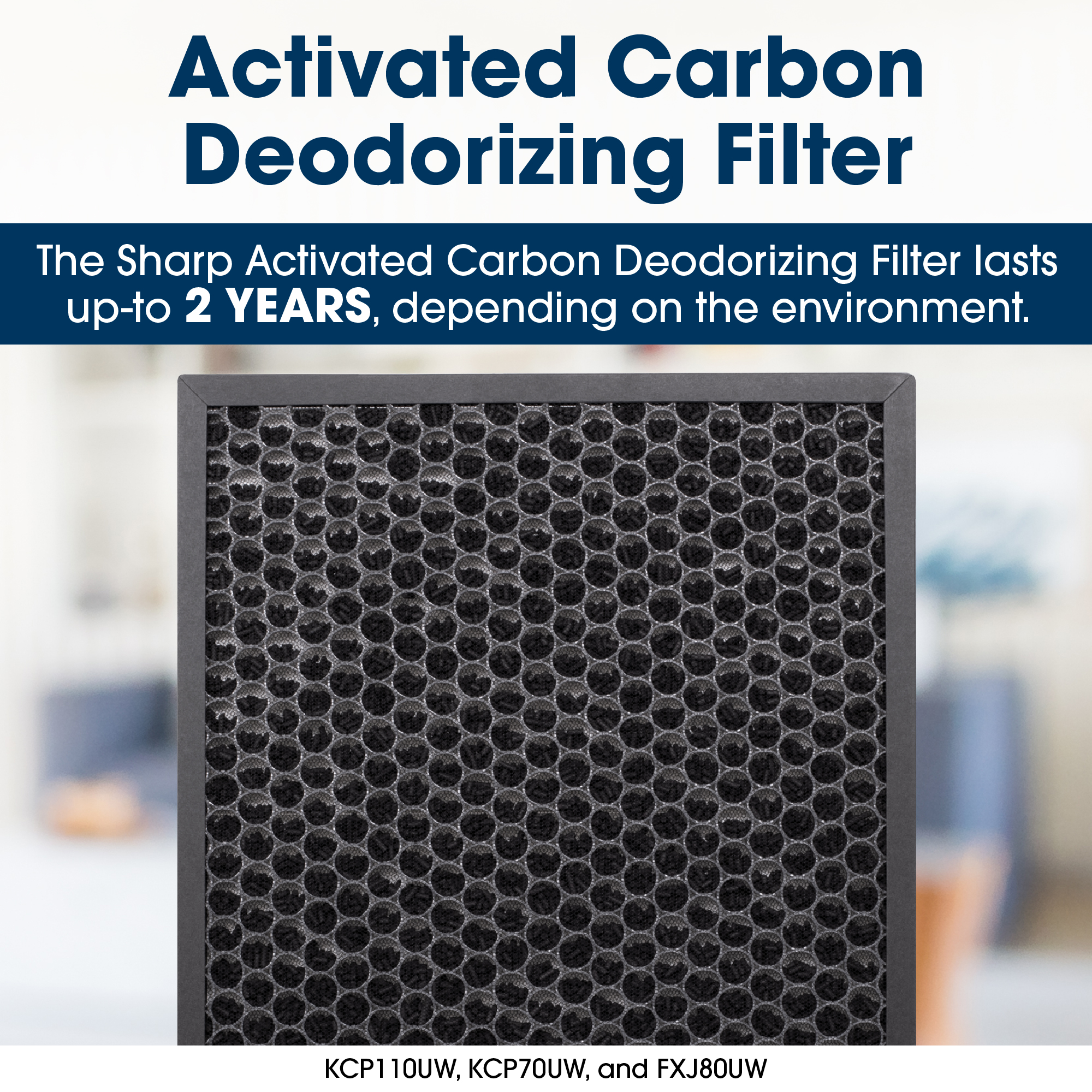 Long-Life True HEPA Filter
The Sharp long-life True HEPA filter lasts up-to 2 YEARS, depending on the environment.
KCP110/70UW, FXJ80UW, FPA80UW, FPK50UW, and FPF30UH
KCP70UW