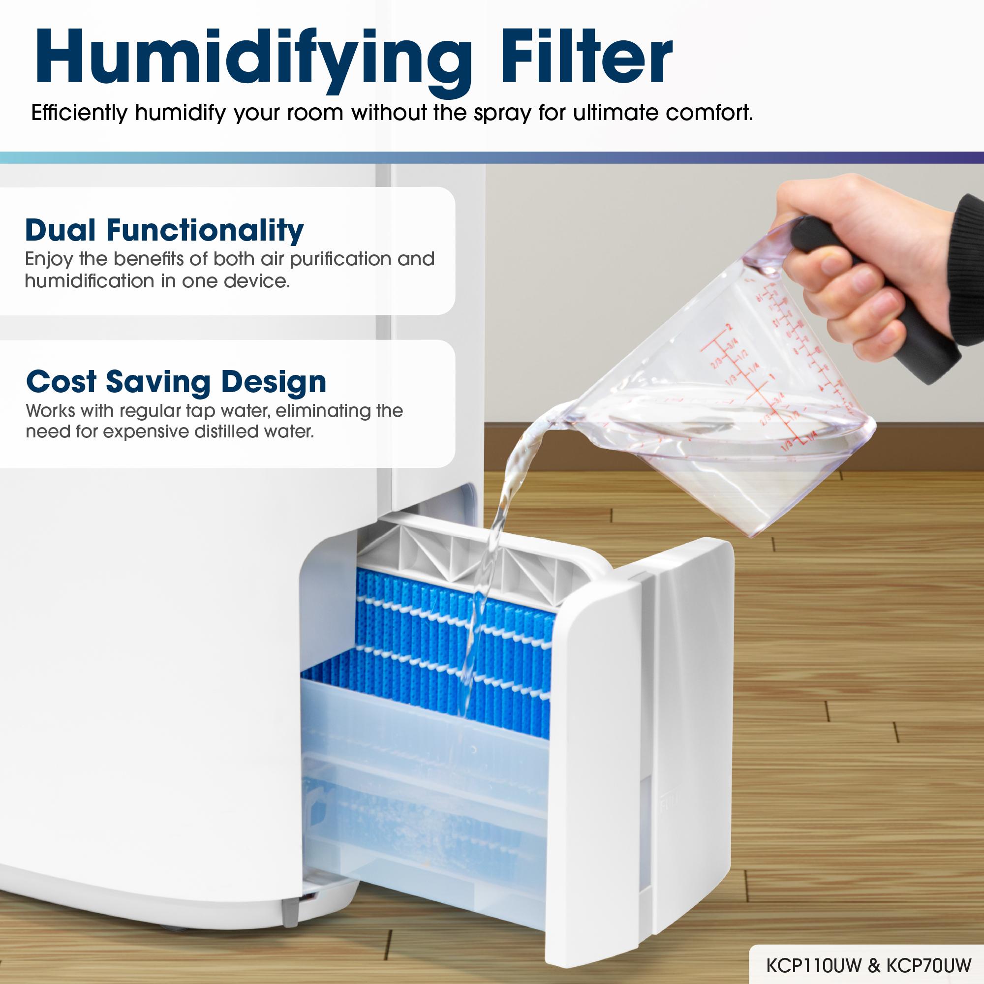 Humidifying Filter
Efficiently humidify your room without the spray for ultimate comfort.
Dual Functionality
Enjoy the benefits of both air purification and humidification in one device.
Cost Saving Design
Works with regular tap water, eliminating the need for expensive distilled water.
KCP70UW