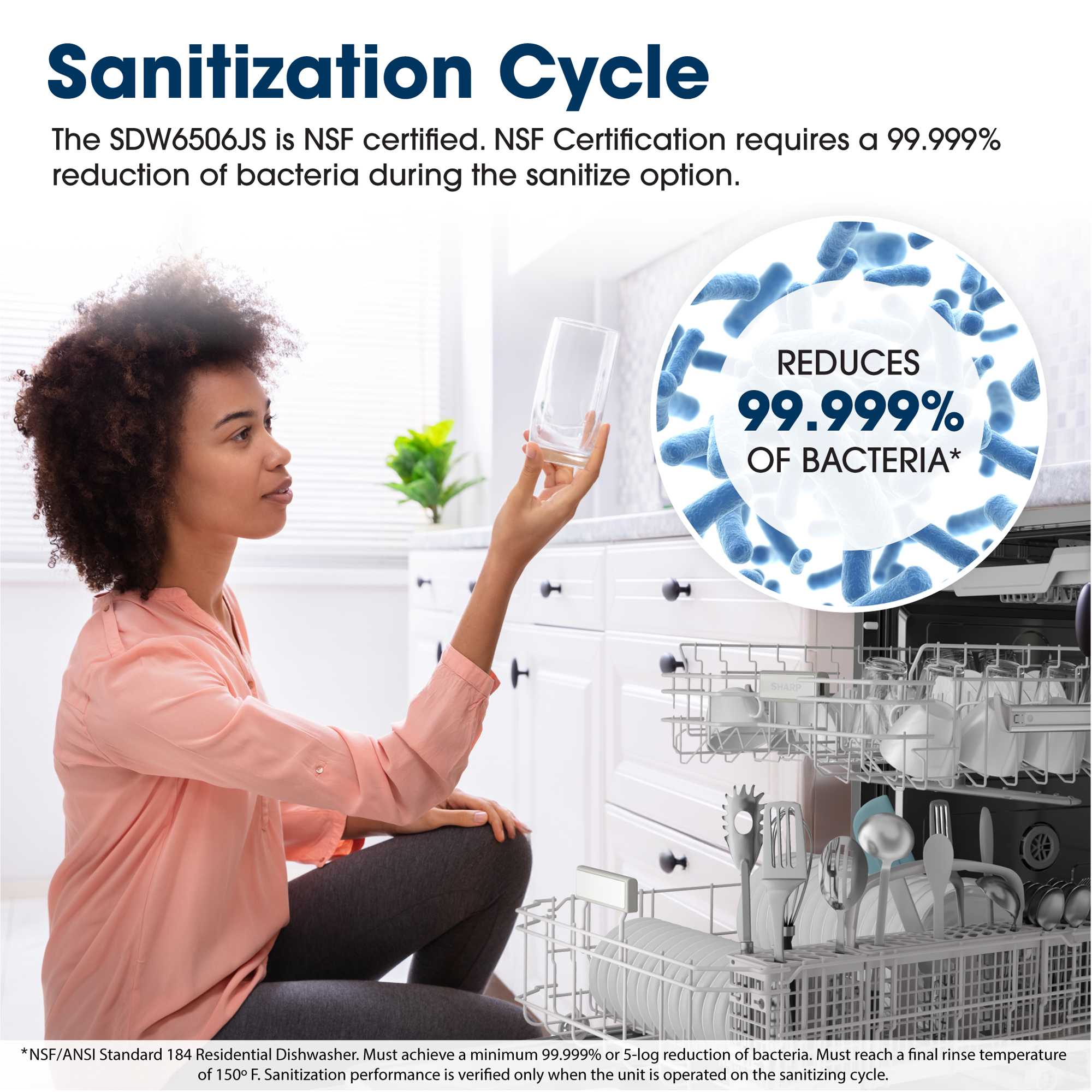 Sanitization Cycle
The SDW6506JS is NSF certified. NSF Certification requires a 99.999% reduction 
of bacteria during the sanitize option.
REDUCES
99.999%
OF BACTERIA*
BERTEE
*NSF/ANSI Standard 184 Residential Dishwasher. Must achieve a minimum 
99.999% or 5-log reduction of bacteria. Must reach a final rinse temperature of 
150° F. Sanitization performance is verified only when the unit is operated on the 
sanitizing cycle.