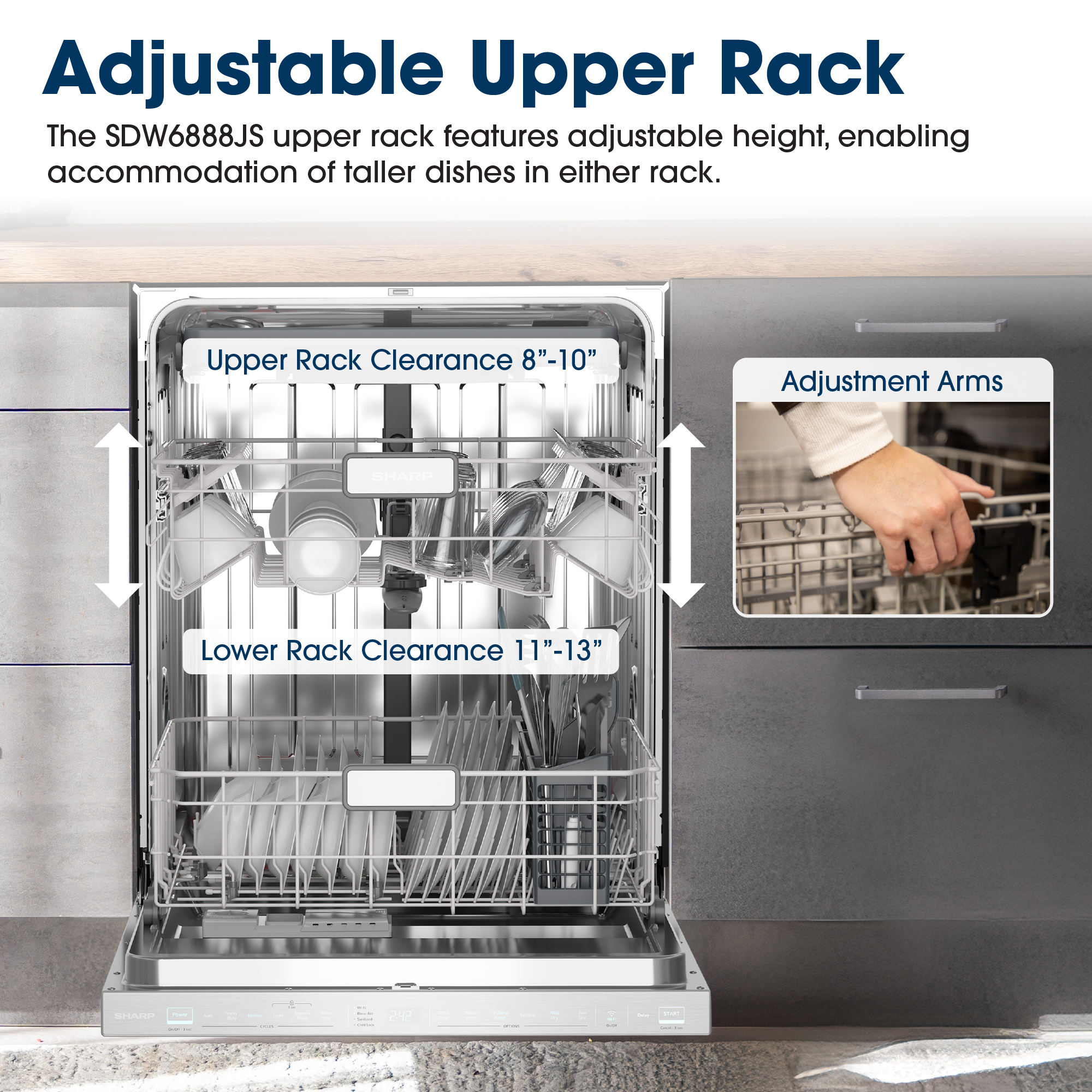 Adjustable Upper Rack
The SDW6888JS upper rack features adjustable height, enabling accommodation 
of taller dishes in either rack.
Upper Rack Clearance 8"-10"
Adjustment Arms
Lower Rack Clearance 11"-13