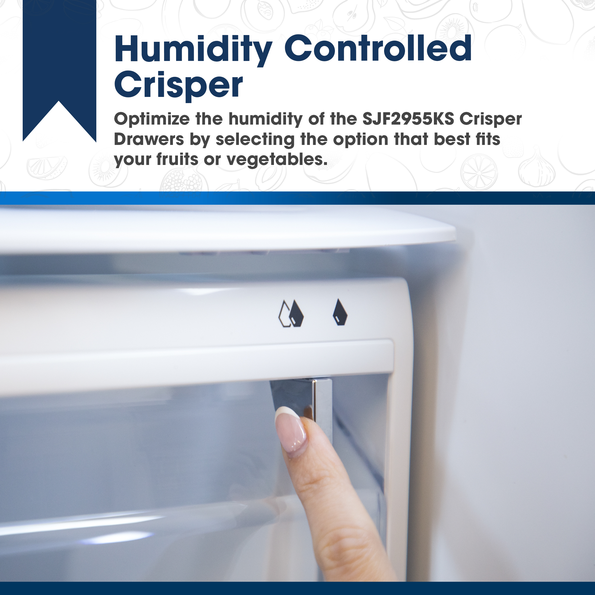 Sharp French 3-Door Refrigerator with Water Dispenser (SJF2955KS) - Humidity Controlled Crisper
Optimize the humidity of the SJF2955KS Crisper Drawers by selecting the option that best fits
your fruits or vegetables.