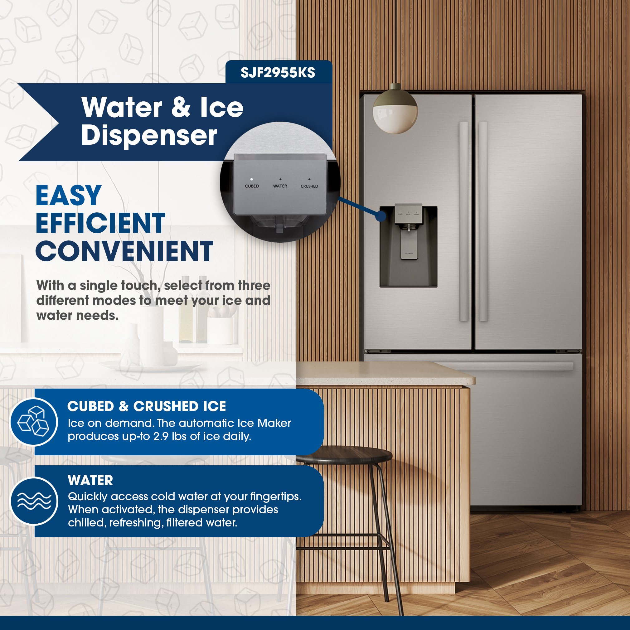 Sharp French 3-Door Refrigerator with Water Dispenser (SJF2955KS) Water & Ice Dispenser
EASY
EFFICIENT
CONVENIENT
SJF2955KS
With a single touch, select from three different modes to meet your ice and water needs.
CUBED & CRUSHED ICE
Ice on demand. The automatic Ice Maker produces up-to 2.9 lbs of ice daily.
Quickly access cold water at your fingertips. When activated, the dispenser provides chilled, refreshing, filtered water.