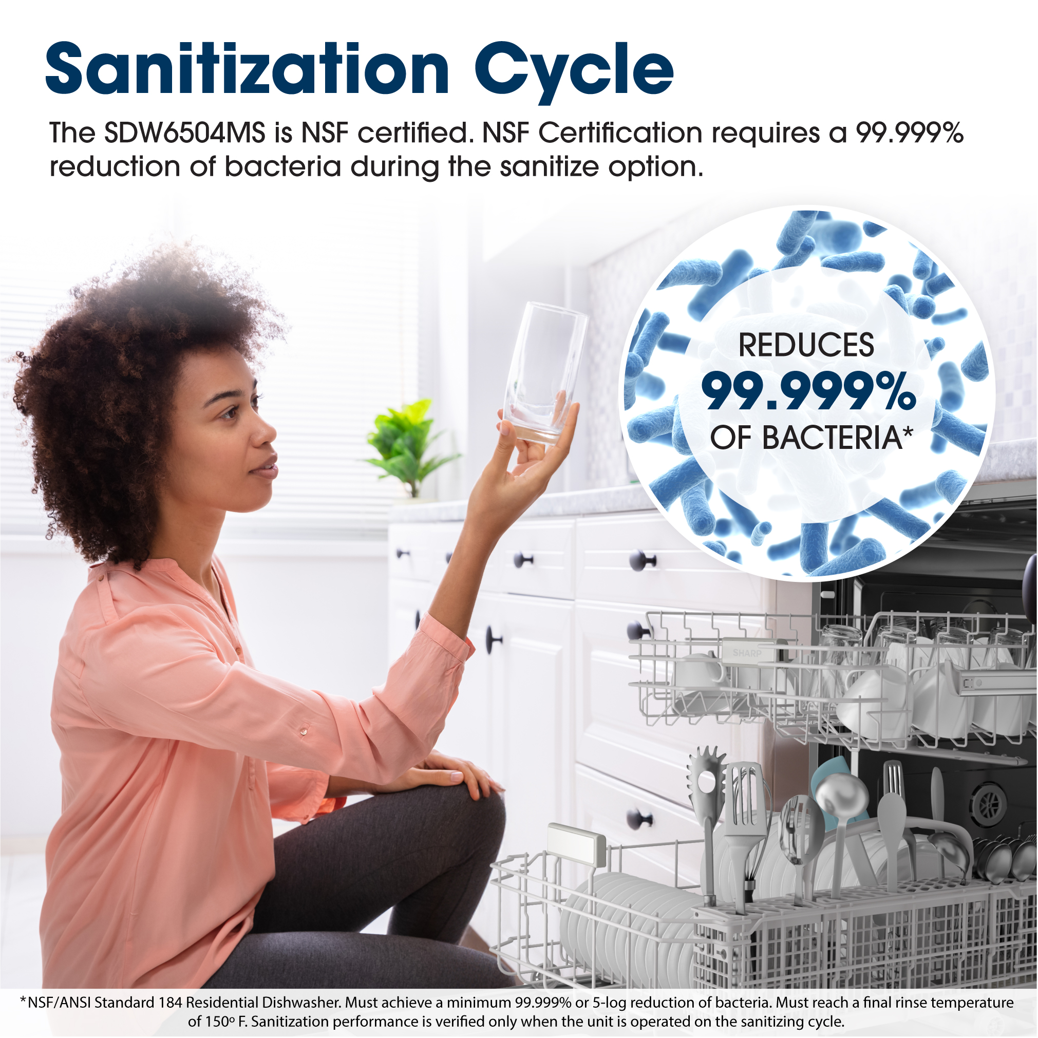 Sanitization Cycle
The SDW6504MS is NSF certified. NSF Certification requires a 99.999% reduction of bacteria during the sanitize option.
Reduces 99.999% of Bacteria*
*NSF/ANSI Standard 184 Residential Dishwasher. Must achieve a minimum of 99.999% or 5 -log reduction of bacteria. Must reach a final rinse temperature of 150 F. Sanitization performance is verified only when the unit is operated on the sanitizing cycle.