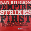 Bad Religion ‎– The Empire Strikes First
Label:
Epitaph ‎– 86694-1
Format:
Vinyl, LP, Album, Reissue
Country:
US
Released:
2019
Genre:
Rock
Style:
Punk
The Empire Strikes First (Vinyl, LP, Album, Reissue) for sale
More Images

Tracklist
Position	Title/Credits	Duration
A1	Overture	
A2	Sinister Rouge
Vocals [Goth Choir Soprano] – Claude Sarne
A3	Social Suicide	
A4	Atheist Peace
Violin – David Bragger
A5	All There Is	
A6	Los Angeles Is Burning
Electric Organ [Hammond B-3] – John Ginty
Guitar – Mike Campbell
A7	Let Them Eat War
Rap [Featuring] – Sage Francis
Written-By [Co Writer] – B. Baker*, B. Wackerman*, J. Bentley*, S. Francis*
A8	God's Love	
B1	To Another Abyss	
B2	The Quickening
Written-By [Co Writer] – B. Wackerman*, C. Wollard*
B3	The Empire Strikes First
Written-By [Co Writer] – B. Baker*
B4	Beyond Electric Dreams
Effects [Sonic Alienator] – Leopold Ross
Programmed By – Atticus Ross
Written-By [Co Writer] – B. Wackerman*, C. Wollard*
B5	Boot Stamping On A Human Face Forever	
B6	Live Again (The Fall Of Man)