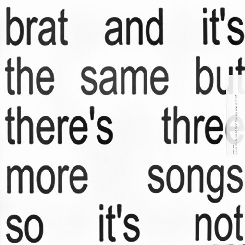 Charli XCX ‎– Brat And It's The Same But There's Three More Songs So It's Not
Label:
Atlantic ‎– 075678603983
Format:
2 × Vinyl, LP, Album, Deluxe Edition, White
Country:
Worldwide
Released:
11 Oct 2024
Genre:
Electronic, Pop
Style:
Future Pop, Electro House, Dance-pop
Brat And It's The Same But There's Three More Songs So It's Not (Vinyl, LP, Album, Deluxe Edition) for sale
More Images

Tracklist
Position	Title/Credits	Duration
A1	360	
A2	Club Classics	
A3	Sympathy Is A Knife	
A4	I Might Say Something Stupid	
A5	Talk Talk	
B6	Von Dutch	
B7	Everything Is Romantic	
B8	Rewind	
B9	So I	
B10	Girl, So Confusing	
C11	Apple	
C12	B2b	
C13	Mean Girls	
C14	I Think About It All The Time	
C15	365	
D16	Hello Goodbye	
D17	Guess	
D18	Spring Breakers