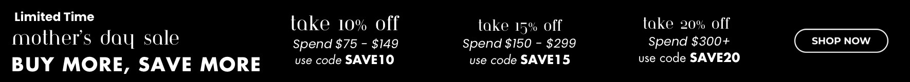 Shop now for your Mother's Day gift or treat yourself! Don't miss out on our Shop and Save event. Up to 20% off. Use code save20 at checkout on orders over $300