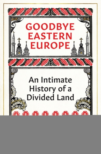 Goodbye Eastern Europe : An Intimate History of a Divided Land