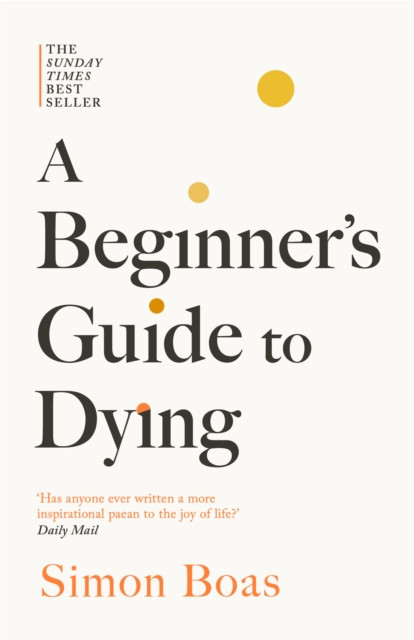A Beginner's Guide to Dying : The Sunday Times Bestseller, 'Has anyone ever written a more inspirational paean to the joy of life?' Daily Mail