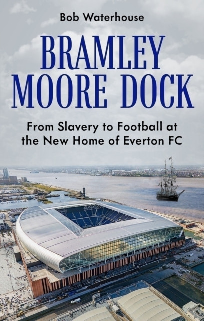 Bramley Moore Dock : From Slavery to Football at the New Home of Everton FC