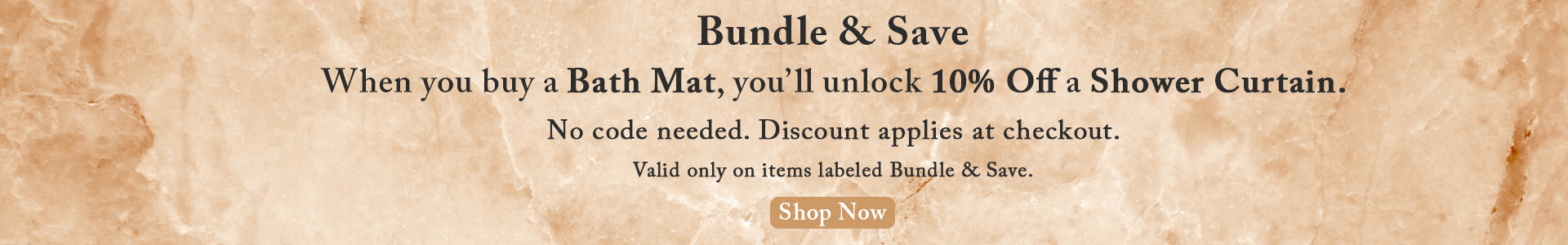 Bundle & Save. When you buy a Bath Mat, you’ll unlock 10% Off a Shower Curtain.  No code needed. Discount applies at checkout.  Valid only on items labeled Bundle & Save. Shop Now.