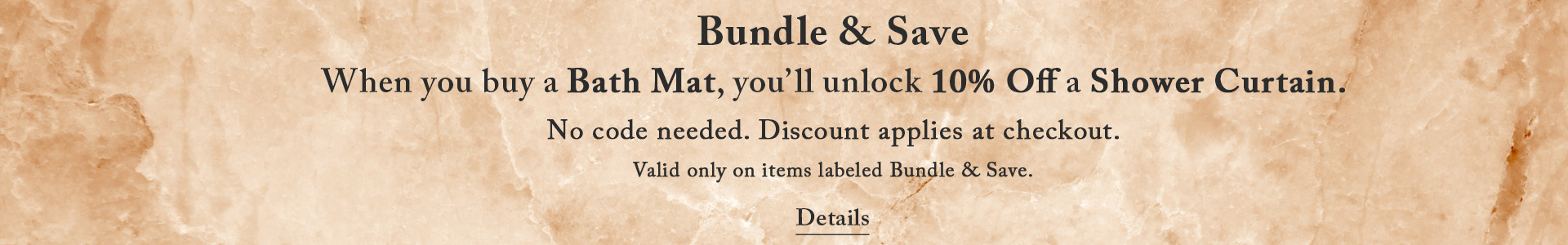 Bundle &amp; Save. When you buy a Bath Mat, you&rsquo;ll unlock 10% Off a Shower Curtain.  No code needed. Discount applies at checkout.  Valid only on items labeled Bundle &amp; Save. Shop Now.
