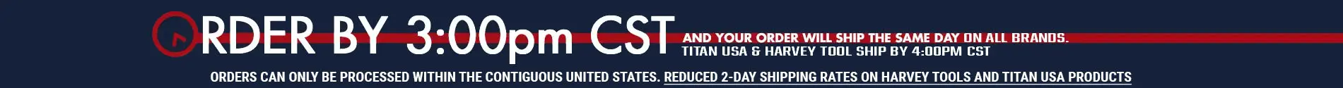 ORDER BY 3:00 PM CST AND YOUR ORDER WILL SHIP THE SAME DAY ON ALL BRANDS. TITAN USA AND HARVEY TOOL SHIP BY 4:00 PM CST. ORDERS CAN ONLY BE PROCESSED WITHIN THE CONTIGUOUS UNITED STATES. REDUCED 2-DAY SHIPPING RATES ON HARVEY TOOLS AND TITAN USA PRODUCTS.