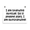 I am standing outside. So if anyone asks, I am outstanding! - Photo Paper Poster Funny quotes 7834655