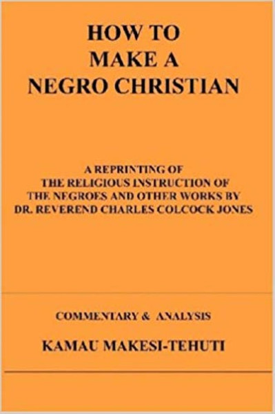 How to Make a Negro Christian: A Reprinting of the Religious Instruction of the Negroes and Other Works by Dr. Reverend Charles Colcock Jones: Commentary & Analysis by Kamau Makesi-Tehuti - Book