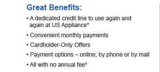 Great Benefits:  • A dedicated credit line to use again and again at US Appliance*  • Convenient monthly payments  • Cardholder-Only Offers  • Payment options – online, by phone or by mail  • All with no annual fee†