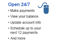 Open 24/7  • Make payments  • View your balance  • Update account info  • Schedule up to your next 12 payments  • And more