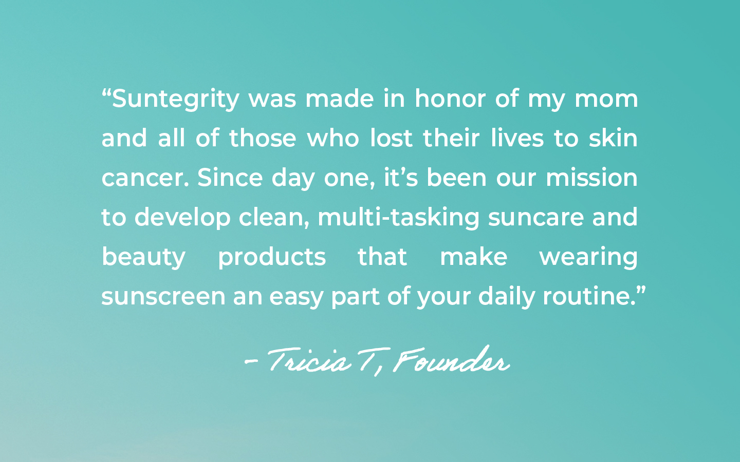 Image that showcases a quote from the founder - "Suntegrity was made in honor of my mom and all of those who lost their lives to skin cancer. Since day one, it's been our mission to develop clean, mutli-tasking suncare and beauty products that make wearing sunscreen an easy part of your daily routine." Tricia T