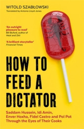 How to Feed a Dictator: Saddam Hussein, Idi Amin, Enver Hoxha, Fidel Castro, and Pol Pot Through the Eyes of Their Cooks by Witold Szablowski