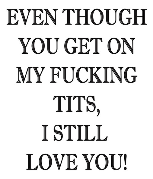 Even Though You Get On Myfucking Tits, I Still Love You!