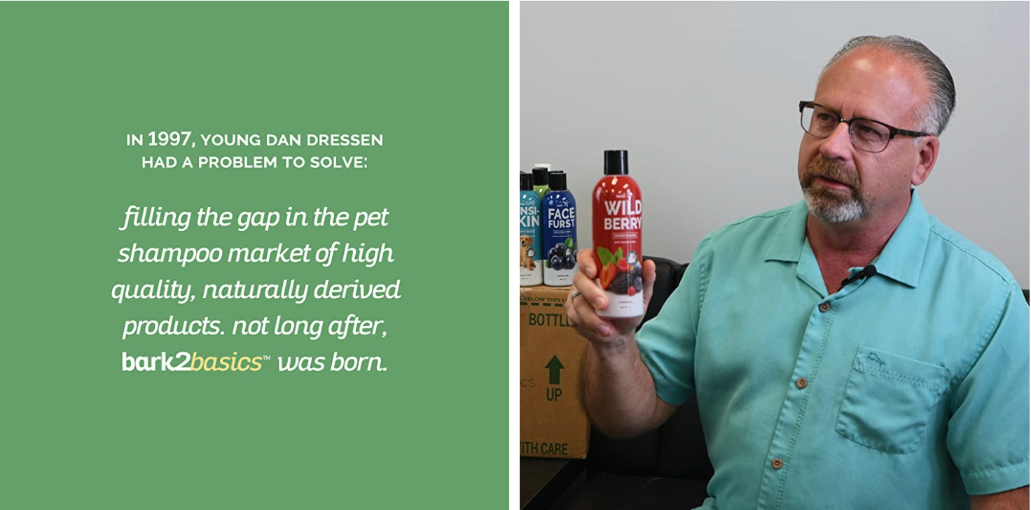 In 1997, young Dan Dressen had a problem to solve: filling the gap in the pet shampoo market of high quality, naturally derived products. Not long after, Bark2Basics was born.