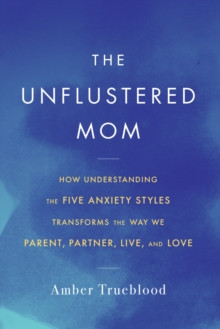 The Unflustered Mom : How Understanding the Five Anxiety Styles Transforms the Way We Parent, Partner, Live, and Love