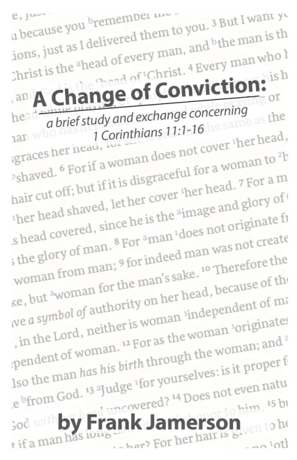 This booklet presents a detailed discussion and exchange on the head-covering issue of 1 Corinthians 11. Written by Frank Jamerson in the early 2000's, this writing remains timely in how it fairly presents both sides of the matter. 

A Change of Conviction contains brother Jamerson's material that argues against the covering, known as A Brief Study of the Veil. Part Two is a Review of that material by someone who advocates for the covering. And finally, Part Three contains brother Jamerson's response.