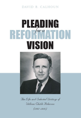 Pleading for a Reformation Vision: The Life and Selected Writings of William Childs Robinson (Calhoun)