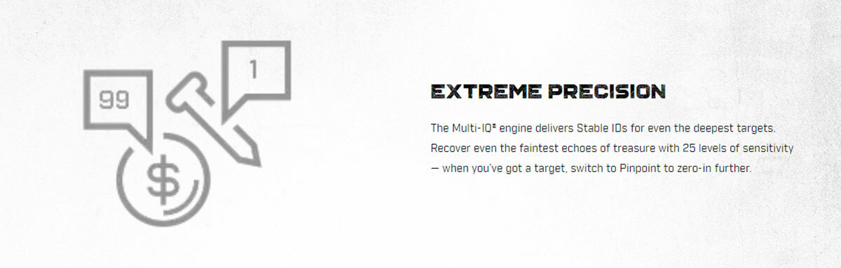 EXTREME PRECISION The Multi-IQ® engine delivers Stable IDs for even the deepest targets. Recover even the faintest echoes of treasure with 25 levels of sensitivity — when you’ve got a target, switch to Pinpoint to zero-in further.