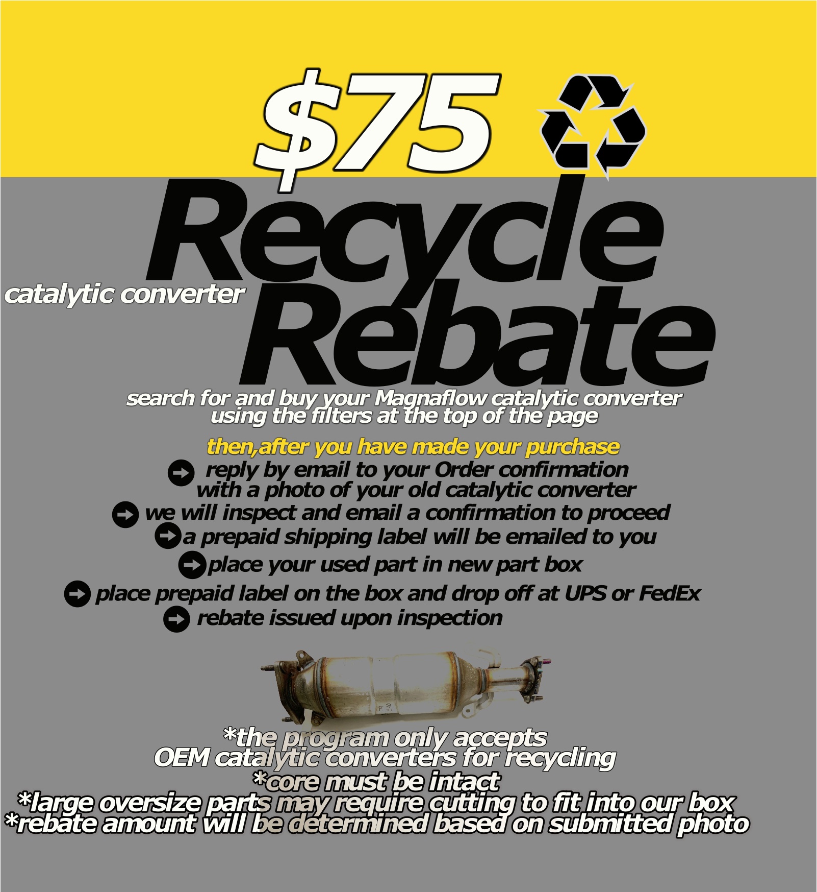 $75+ catalytic converter recycling rebate search for and buy your Magnaflow catalytic converter using the filters at the top of the page reply by email to your Order confirmation  with a photo of your old catalytic converter we will inspect and email a confirmation to proceed place your used part in new part box  *core must be intact *large oversize parts may require cutting to fit into our box *rebate amount will be determined based on submitted photo