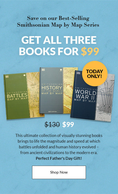 Today Only! Save on our best-selling Smithsonian Map by Map Series - Get ALL Three Books for $99! This ultimate collection of visually stunning books brings to life the magnitude and speed at which battles unfolded and human history evolved  from ancient civilizations to the modern era. Perfect Father's Day Gift! - SHOP NOW