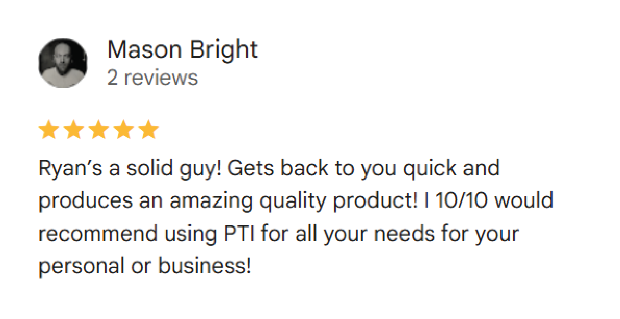 Mason Bright: (5 Stars) Ryan’s a solid guy! Gets back to you quick and produces an amazing quality product! I 10/10 would recommend using PTI for all your needs for your personal or business!