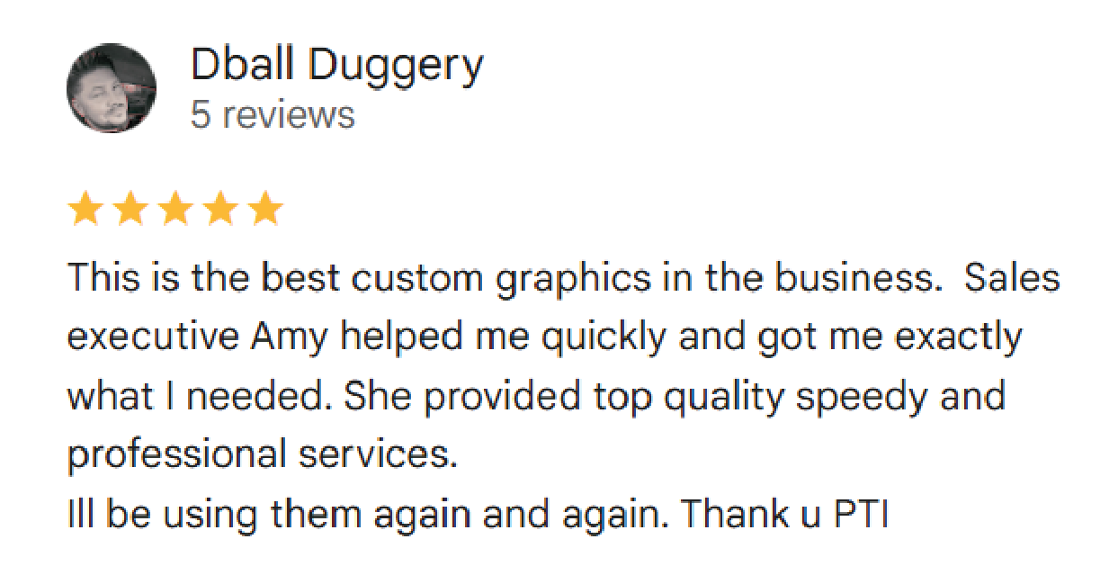 Dball Duggery: (5 stars) This is the best custom graphics in the business.  Sales executive Amy helped me quickly and got me exactly what I needed. She provided top quality speedy and professional services. Ill be using them again and again. Thank u PTI