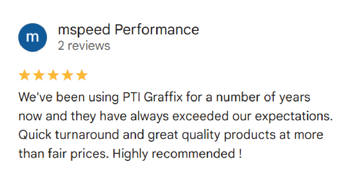 mspeed Performance: (5 stars) We've been using PTI Graffix for a number of years now and they have always exceeded our expectations. Quick turnaround and great quality products at more than fair prices. Highly recommended !