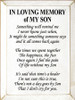 IN LOVING MEMORY of MY SON
Something will remind me I never know just when, It might be something someone says and it all comes back again The times we spent together The happiness, the fun Once again I feel the pain Of life without my Son It's said that time's a healer I'm not sure this is true, There's not a day goes by Son That I don't cry for you.