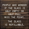 People Who Wonder If The Glass Is Half Empty Or Half Full Miss The Point, The Glass Is Refillable. - Wood Sign