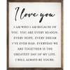I Love You - I am who I am because of you. You are every reason. Every hope. Every dream I've ever had. Everyday we are together is the greatest day of my life. I will always be yours. Wood Framed Sign