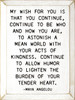 My Wish For You Is That You Continue, Continue To Be Who And How You Are, To Astonish A Mean World With Your Acts Of Kindness. Continue To Allow Humor To The Burden Of Your Tender Heart. - Maya Angelou Quote Wall Sign