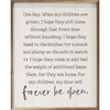 One Day When My Children Are Grown, I hope they still come through that front door without knocking. I hope they head to the kitchen for a snack and slump on the sofa to watch tv. I hope they coem in and feel the weight of adulthood leave them, for they are home. For My Children, My Door Will Forever Be Open on Wood Framed Sign