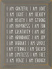 I am grateful, I am love, I am light, I am beauty, I am health, I am strong, I am happiness, I am fun, I am creativity, I am art, I am abundance, I am joy, I am vibrant, I am whole, I am eternal, I am sacred, I am limitless, I am free, I am peace, I am enough. - Daily Affirmations Wood Sign I am grateful, I am love, I am light, I am beauty, I am health, I am strong, I am happiness, I am fun, I am creativity, I am art, I am abundance, I am joy, I am vibrant, I am whole, I am eternal, I am sacred, I am limitless, I am free, I am peace, I am enough. - Daily Affirmations Wood Sign